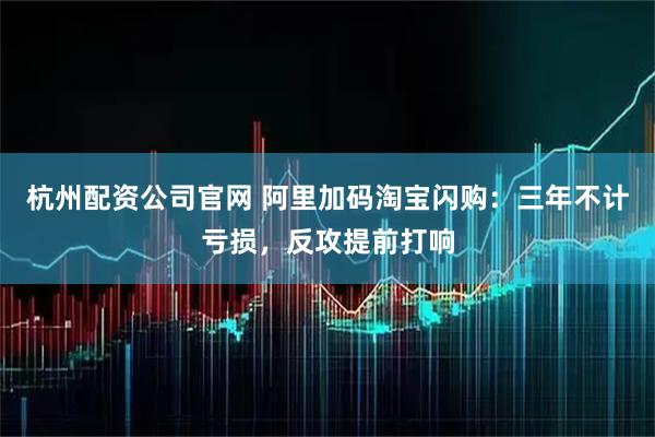 杭州配资公司官网 阿里加码淘宝闪购：三年不计亏损，反攻提前打响