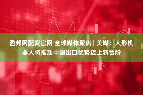 盈邦网配资官网 全球媒体聚焦 | 美媒：人形机器人将推动中国出口优势迈上新台阶